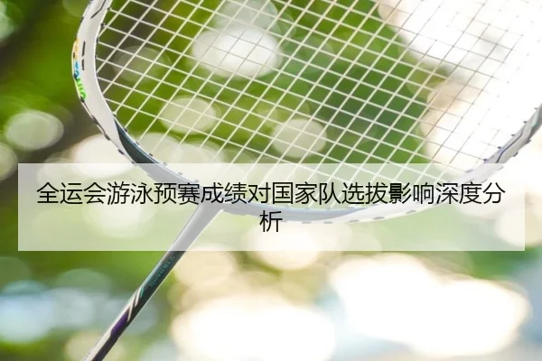 全运会游泳预赛成绩对国家队选拔影响深度分析