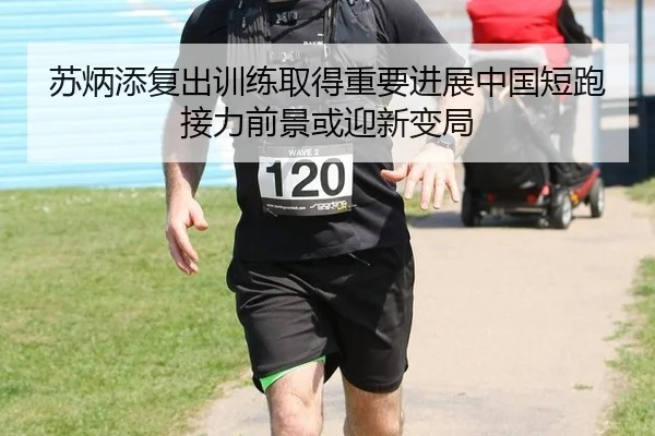 苏炳添复出训练取得重要进展中国短跑接力前景或迎新变局