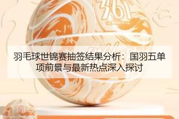羽毛球世锦赛抽签结果分析：国羽五单项前景与最新热点深入探讨